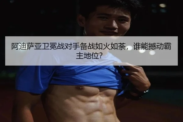 阿迪萨亚卫冕战对手备战如火如荼，谁能撼动霸主地位？