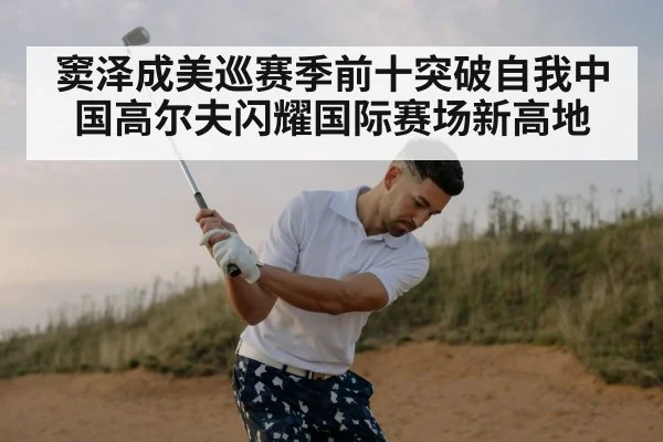 窦泽成美巡赛季前十突破自我中国高尔夫闪耀国际赛场新高地